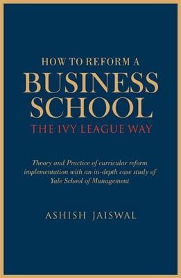 How to Reform a Business School - The Ivy League Way: Theory and Practice of Curricular Reform Implementation with an in-Depth Study of Yale School of Management